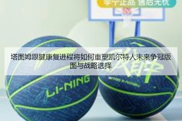 塔图姆跟腱康复进程将如何重塑凯尔特人未来争冠版图与战略选择