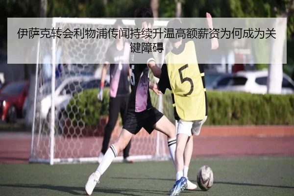 伊萨克转会利物浦传闻持续升温高额薪资为何成为关键障碍